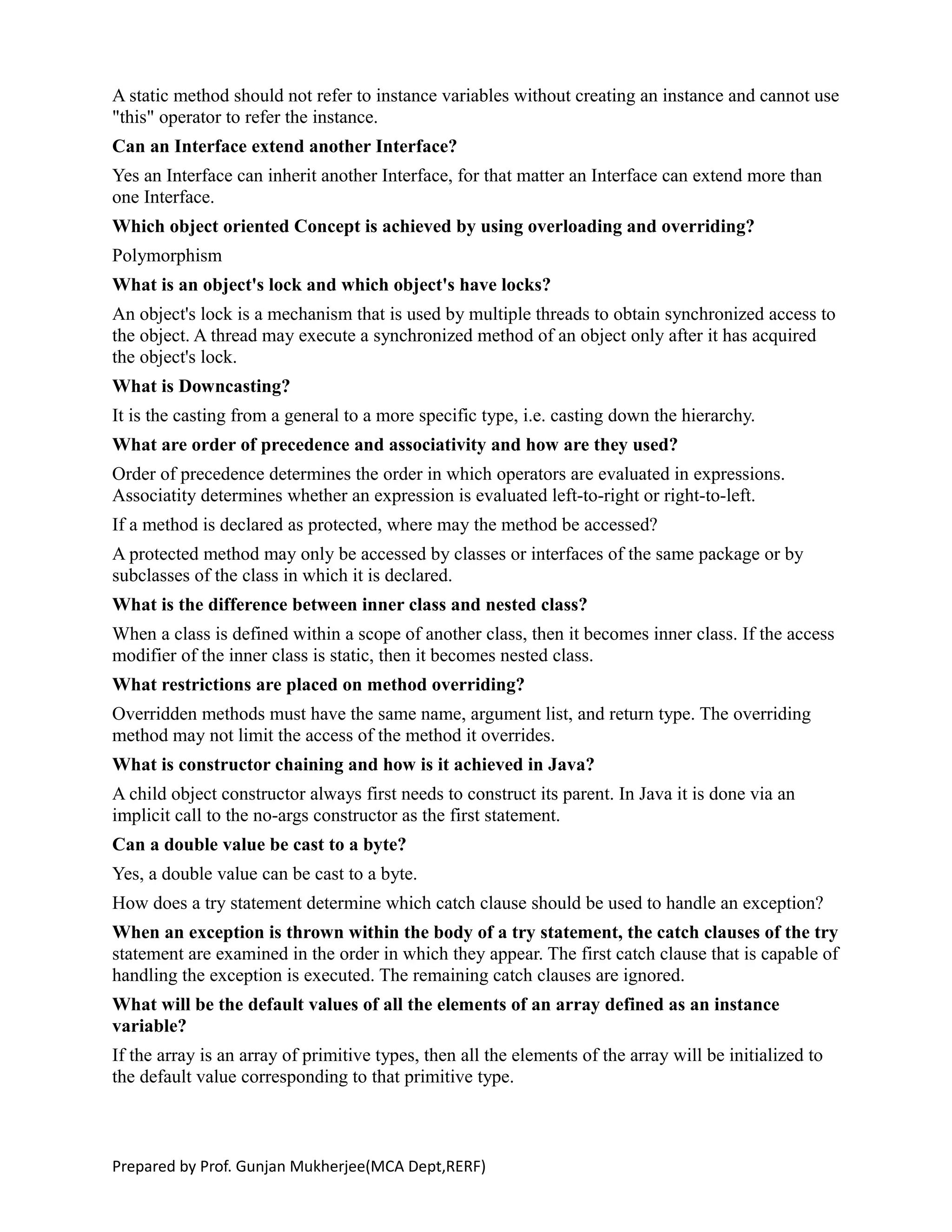 A static method should not refer to instance variables without creating an instance and cannot use
"this" operator to refer the instance.
Can an Interface extend another Interface?
Yes an Interface can inherit another Interface, for that matter an Interface can extend more than
one Interface.
Which object oriented Concept is achieved by using overloading and overriding?
Polymorphism
What is an object's lock and which object's have locks?
An object's lock is a mechanism that is used by multiple threads to obtain synchronized access to
the object. A thread may execute a synchronized method of an object only after it has acquired
the object's lock.
What is Downcasting?
It is the casting from a general to a more specific type, i.e. casting down the hierarchy.
What are order of precedence and associativity and how are they used?
Order of precedence determines the order in which operators are evaluated in expressions.
Associatity determines whether an expression is evaluated left-to-right or right-to-left.
If a method is declared as protected, where may the method be accessed?
A protected method may only be accessed by classes or interfaces of the same package or by
subclasses of the class in which it is declared.
What is the difference between inner class and nested class?
When a class is defined within a scope of another class, then it becomes inner class. If the access
modifier of the inner class is static, then it becomes nested class.
What restrictions are placed on method overriding?
Overridden methods must have the same name, argument list, and return type. The overriding
method may not limit the access of the method it overrides.
What is constructor chaining and how is it achieved in Java?
A child object constructor always first needs to construct its parent. In Java it is done via an
implicit call to the no-args constructor as the first statement.
Can a double value be cast to a byte?
Yes, a double value can be cast to a byte.
How does a try statement determine which catch clause should be used to handle an exception?
When an exception is thrown within the body of a try statement, the catch clauses of the try
statement are examined in the order in which they appear. The first catch clause that is capable of
handling the exception is executed. The remaining catch clauses are ignored.
What will be the default values of all the elements of an array defined as an instance
variable?
If the array is an array of primitive types, then all the elements of the array will be initialized to
the default value corresponding to that primitive type.
Prepared by Prof. Gunjan Mukherjee(MCA Dept,RERF)
 