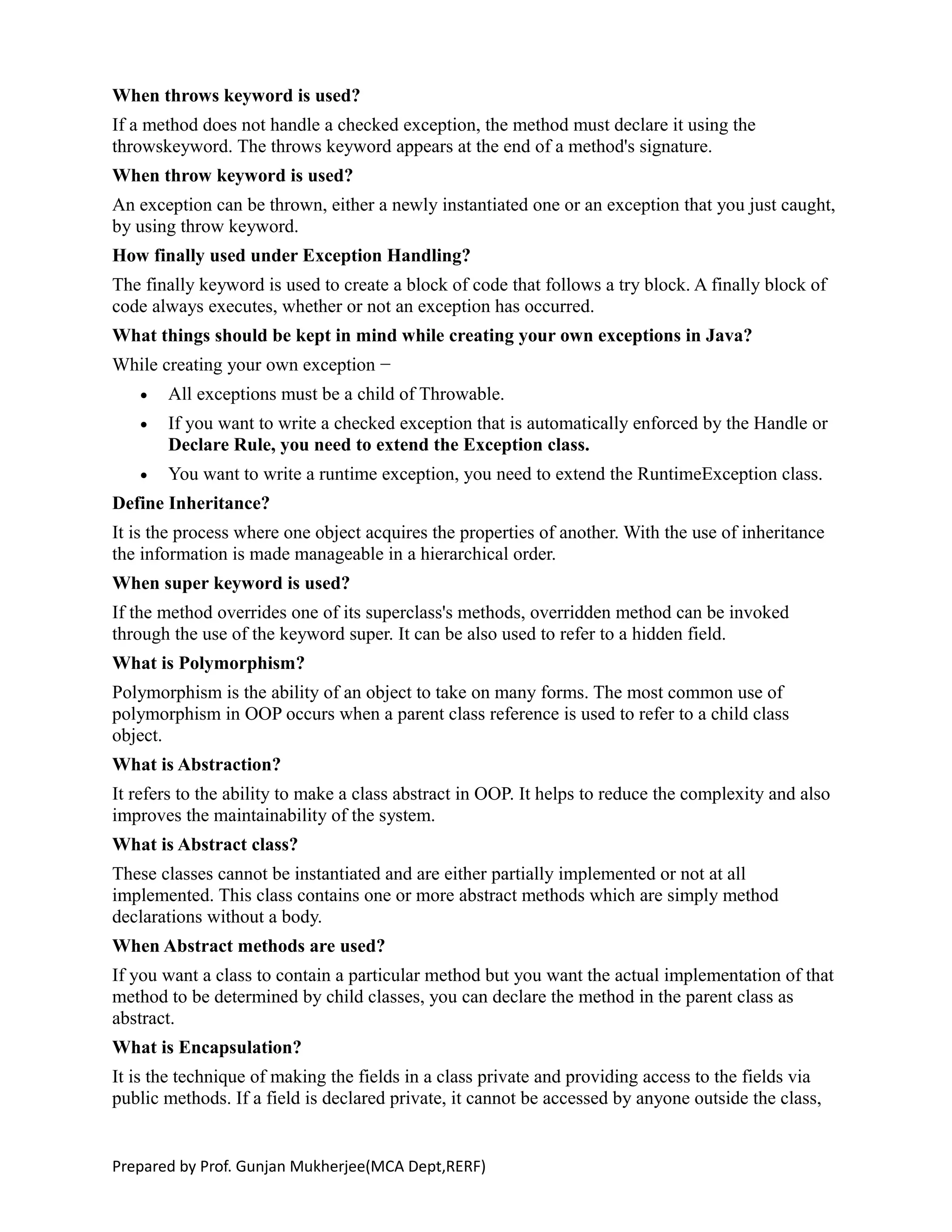 When throws keyword is used?
If a method does not handle a checked exception, the method must declare it using the
throwskeyword. The throws keyword appears at the end of a method's signature.
When throw keyword is used?
An exception can be thrown, either a newly instantiated one or an exception that you just caught,
by using throw keyword.
How finally used under Exception Handling?
The finally keyword is used to create a block of code that follows a try block. A finally block of
code always executes, whether or not an exception has occurred.
What things should be kept in mind while creating your own exceptions in Java?
While creating your own exception −
 All exceptions must be a child of Throwable.
 If you want to write a checked exception that is automatically enforced by the Handle or
Declare Rule, you need to extend the Exception class.
 You want to write a runtime exception, you need to extend the RuntimeException class.
Define Inheritance?
It is the process where one object acquires the properties of another. With the use of inheritance
the information is made manageable in a hierarchical order.
When super keyword is used?
If the method overrides one of its superclass's methods, overridden method can be invoked
through the use of the keyword super. It can be also used to refer to a hidden field.
What is Polymorphism?
Polymorphism is the ability of an object to take on many forms. The most common use of
polymorphism in OOP occurs when a parent class reference is used to refer to a child class
object.
What is Abstraction?
It refers to the ability to make a class abstract in OOP. It helps to reduce the complexity and also
improves the maintainability of the system.
What is Abstract class?
These classes cannot be instantiated and are either partially implemented or not at all
implemented. This class contains one or more abstract methods which are simply method
declarations without a body.
When Abstract methods are used?
If you want a class to contain a particular method but you want the actual implementation of that
method to be determined by child classes, you can declare the method in the parent class as
abstract.
What is Encapsulation?
It is the technique of making the fields in a class private and providing access to the fields via
public methods. If a field is declared private, it cannot be accessed by anyone outside the class,
Prepared by Prof. Gunjan Mukherjee(MCA Dept,RERF)
 