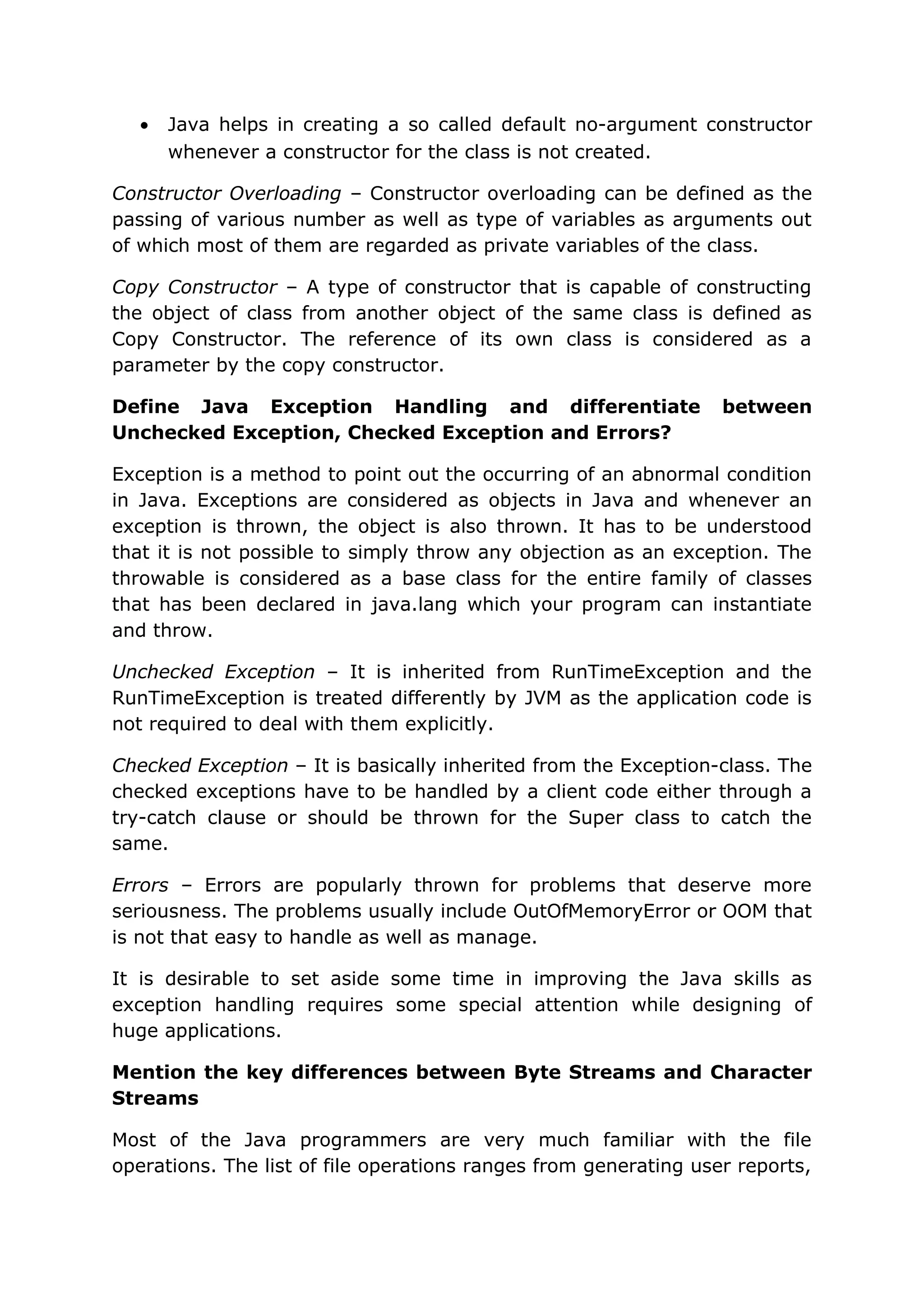 • Java helps in creating a so called default no-argument constructor whenever a constructor for the class is not created. Constructor Overloading – Constructor overloading can be defined as the passing of various number as well as type of variables as arguments out of which most of them are regarded as private variables of the class. Copy Constructor – A type of constructor that is capable of constructing the object of class from another object of the same class is defined as Copy Constructor. The reference of its own class is considered as a parameter by the copy constructor. Define Java Exception Handling and differentiate between Unchecked Exception, Checked Exception and Errors? Exception is a method to point out the occurring of an abnormal condition in Java. Exceptions are considered as objects in Java and whenever an exception is thrown, the object is also thrown. It has to be understood that it is not possible to simply throw any objection as an exception. The throwable is considered as a base class for the entire family of classes that has been declared in java.lang which your program can instantiate and throw. Unchecked Exception – It is inherited from RunTimeException and the RunTimeException is treated differently by JVM as the application code is not required to deal with them explicitly. Checked Exception – It is basically inherited from the Exception-class. The checked exceptions have to be handled by a client code either through a try-catch clause or should be thrown for the Super class to catch the same. Errors – Errors are popularly thrown for problems that deserve more seriousness. The problems usually include OutOfMemoryError or OOM that is not that easy to handle as well as manage. It is desirable to set aside some time in improving the Java skills as exception handling requires some special attention while designing of huge applications. Mention the key differences between Byte Streams and Character Streams Most of the Java programmers are very much familiar with the file operations. The list of file operations ranges from generating user reports, 