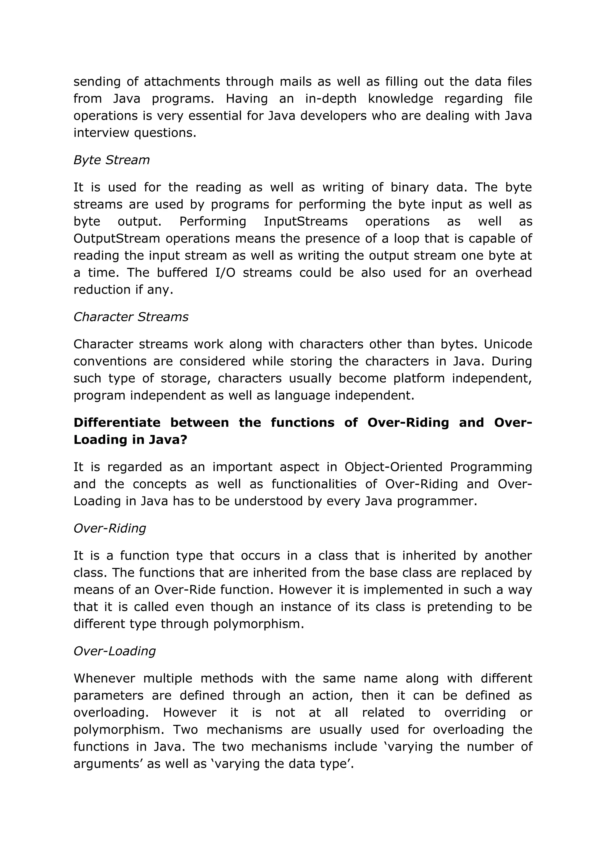sending of attachments through mails as well as filling out the data files from Java programs. Having an in-depth knowledge regarding file operations is very essential for Java developers who are dealing with Java interview questions. Byte Stream It is used for the reading as well as writing of binary data. The byte streams are used by programs for performing the byte input as well as byte output. Performing InputStreams operations as well as OutputStream operations means the presence of a loop that is capable of reading the input stream as well as writing the output stream one byte at a time. The buffered I/O streams could be also used for an overhead reduction if any. Character Streams Character streams work along with characters other than bytes. Unicode conventions are considered while storing the characters in Java. During such type of storage, characters usually become platform independent, program independent as well as language independent. Differentiate between the functions of Over-Riding and Over- Loading in Java? It is regarded as an important aspect in Object-Oriented Programming and the concepts as well as functionalities of Over-Riding and Over- Loading in Java has to be understood by every Java programmer. Over-Riding It is a function type that occurs in a class that is inherited by another class. The functions that are inherited from the base class are replaced by means of an Over-Ride function. However it is implemented in such a way that it is called even though an instance of its class is pretending to be different type through polymorphism. Over-Loading Whenever multiple methods with the same name along with different parameters are defined through an action, then it can be defined as overloading. However it is not at all related to overriding or polymorphism. Two mechanisms are usually used for overloading the functions in Java. The two mechanisms include ‘varying the number of arguments’ as well as ‘varying the data type’. 