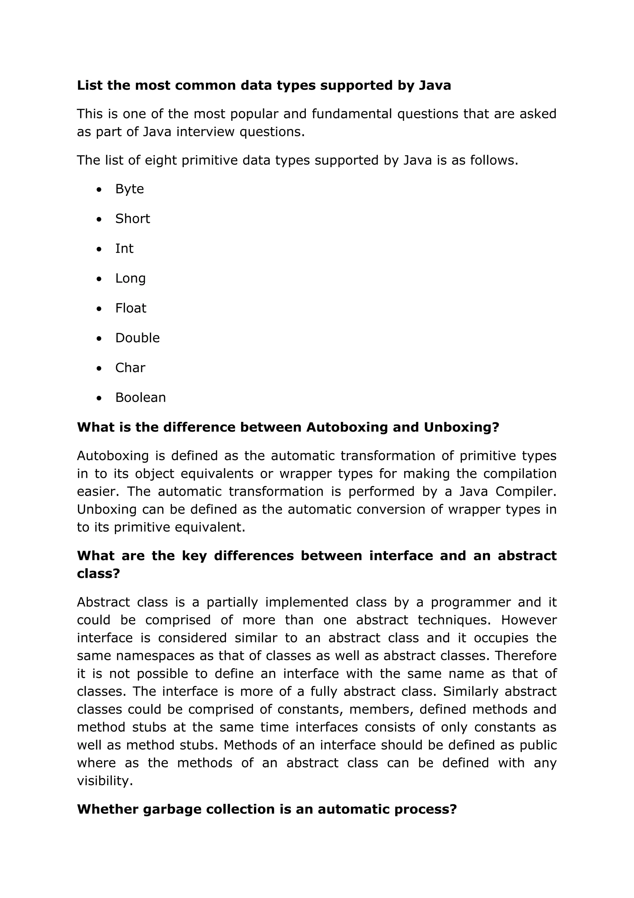 List the most common data types supported by Java This is one of the most popular and fundamental questions that are asked as part of Java interview questions. The list of eight primitive data types supported by Java is as follows. • Byte • Short • Int • Long • Float • Double • Char • Boolean What is the difference between Autoboxing and Unboxing? Autoboxing is defined as the automatic transformation of primitive types in to its object equivalents or wrapper types for making the compilation easier. The automatic transformation is performed by a Java Compiler. Unboxing can be defined as the automatic conversion of wrapper types in to its primitive equivalent. What are the key differences between interface and an abstract class? Abstract class is a partially implemented class by a programmer and it could be comprised of more than one abstract techniques. However interface is considered similar to an abstract class and it occupies the same namespaces as that of classes as well as abstract classes. Therefore it is not possible to define an interface with the same name as that of classes. The interface is more of a fully abstract class. Similarly abstract classes could be comprised of constants, members, defined methods and method stubs at the same time interfaces consists of only constants as well as method stubs. Methods of an interface should be defined as public where as the methods of an abstract class can be defined with any visibility. Whether garbage collection is an automatic process? 