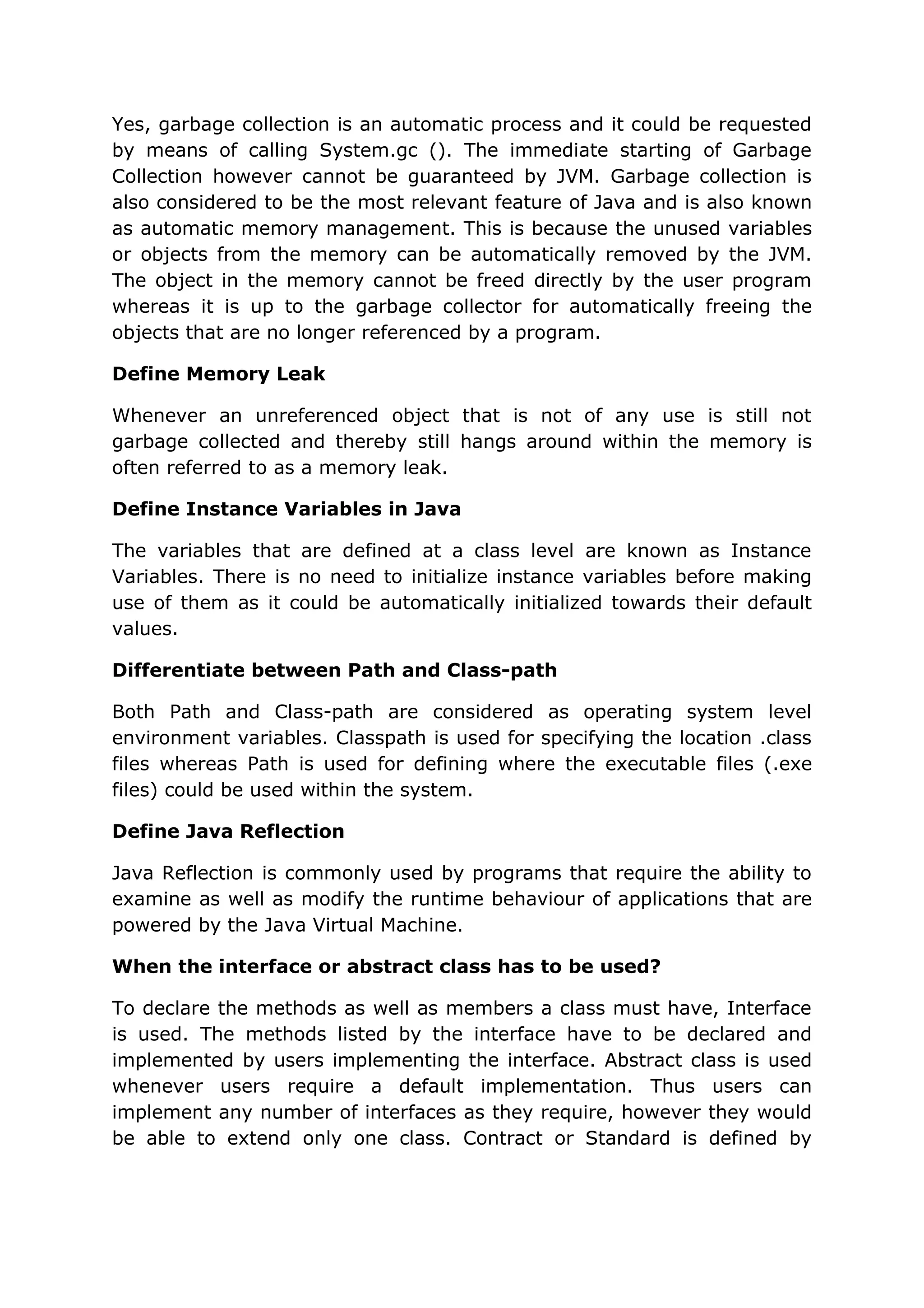 Yes, garbage collection is an automatic process and it could be requested by means of calling System.gc (). The immediate starting of Garbage Collection however cannot be guaranteed by JVM. Garbage collection is also considered to be the most relevant feature of Java and is also known as automatic memory management. This is because the unused variables or objects from the memory can be automatically removed by the JVM. The object in the memory cannot be freed directly by the user program whereas it is up to the garbage collector for automatically freeing the objects that are no longer referenced by a program. Define Memory Leak Whenever an unreferenced object that is not of any use is still not garbage collected and thereby still hangs around within the memory is often referred to as a memory leak. Define Instance Variables in Java The variables that are defined at a class level are known as Instance Variables. There is no need to initialize instance variables before making use of them as it could be automatically initialized towards their default values. Differentiate between Path and Class-path Both Path and Class-path are considered as operating system level environment variables. Classpath is used for specifying the location .class files whereas Path is used for defining where the executable files (.exe files) could be used within the system. Define Java Reflection Java Reflection is commonly used by programs that require the ability to examine as well as modify the runtime behaviour of applications that are powered by the Java Virtual Machine. When the interface or abstract class has to be used? To declare the methods as well as members a class must have, Interface is used. The methods listed by the interface have to be declared and implemented by users implementing the interface. Abstract class is used whenever users require a default implementation. Thus users can implement any number of interfaces as they require, however they would be able to extend only one class. Contract or Standard is defined by 