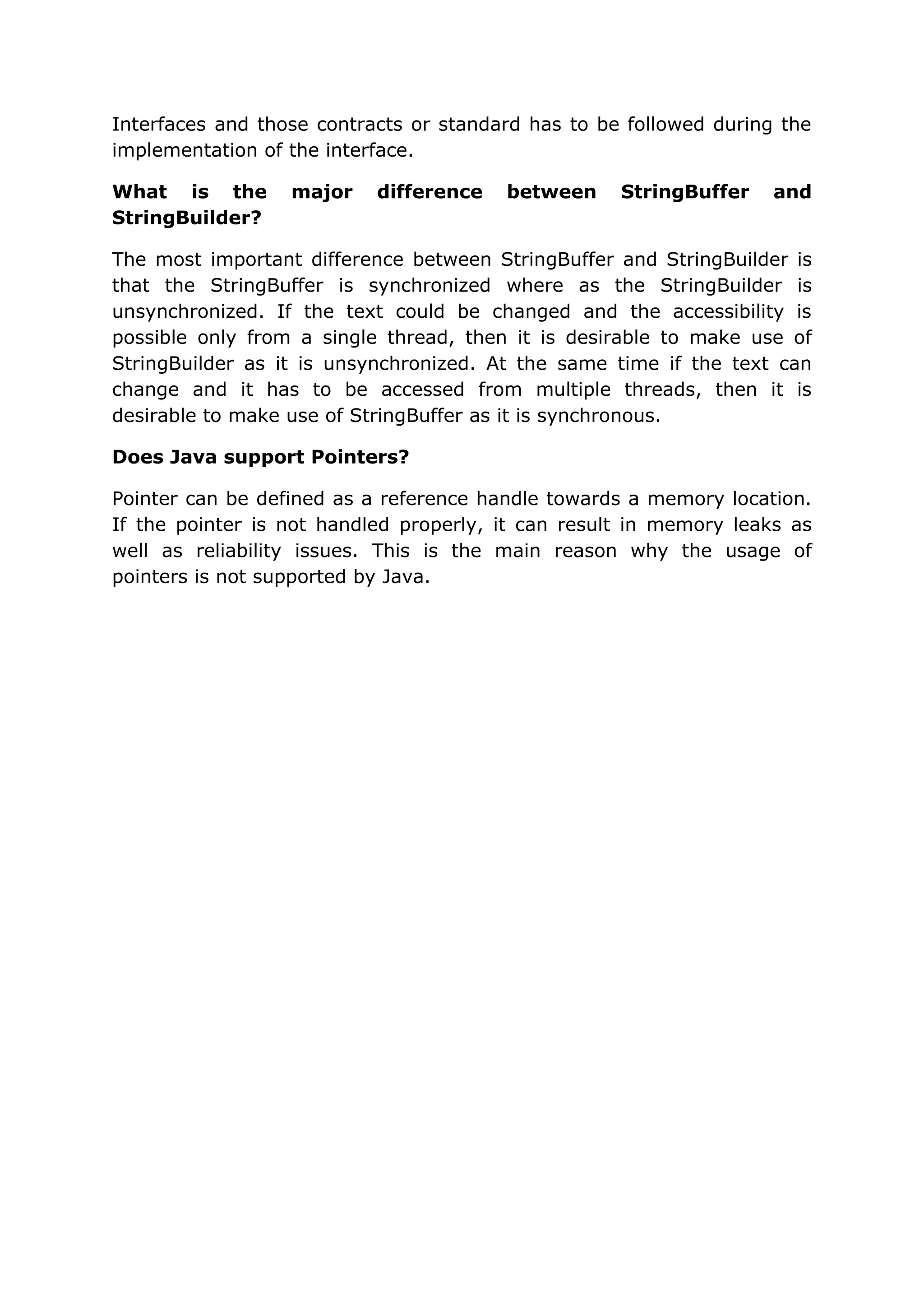 Interfaces and those contracts or standard has to be followed during the implementation of the interface. What is the major difference between StringBuffer and StringBuilder? The most important difference between StringBuffer and StringBuilder is that the StringBuffer is synchronized where as the StringBuilder is unsynchronized. If the text could be changed and the accessibility is possible only from a single thread, then it is desirable to make use of StringBuilder as it is unsynchronized. At the same time if the text can change and it has to be accessed from multiple threads, then it is desirable to make use of StringBuffer as it is synchronous. Does Java support Pointers? Pointer can be defined as a reference handle towards a memory location. If the pointer is not handled properly, it can result in memory leaks as well as reliability issues. This is the main reason why the usage of pointers is not supported by Java. 