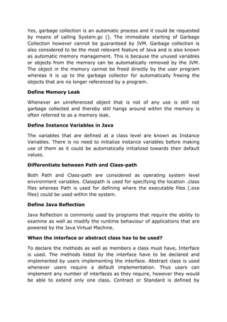 Yes, garbage collection is an automatic process and it could be requested
by means of calling System.gc (). The immediate starting of Garbage
Collection however cannot be guaranteed by JVM. Garbage collection is
also considered to be the most relevant feature of Java and is also known
as automatic memory management. This is because the unused variables
or objects from the memory can be automatically removed by the JVM.
The object in the memory cannot be freed directly by the user program
whereas it is up to the garbage collector for automatically freeing the
objects that are no longer referenced by a program.
Define Memory Leak
Whenever an unreferenced object that is not of any use is still not
garbage collected and thereby still hangs around within the memory is
often referred to as a memory leak.
Define Instance Variables in Java
The variables that are defined at a class level are known as Instance
Variables. There is no need to initialize instance variables before making
use of them as it could be automatically initialized towards their default
values.
Differentiate between Path and Class-path
Both Path and Class-path are considered as operating system level
environment variables. Classpath is used for specifying the location .class
files whereas Path is used for defining where the executable files (.exe
files) could be used within the system.
Define Java Reflection
Java Reflection is commonly used by programs that require the ability to
examine as well as modify the runtime behaviour of applications that are
powered by the Java Virtual Machine.
When the interface or abstract class has to be used?
To declare the methods as well as members a class must have, Interface
is used. The methods listed by the interface have to be declared and
implemented by users implementing the interface. Abstract class is used
whenever users require a default implementation. Thus users can
implement any number of interfaces as they require, however they would
be able to extend only one class. Contract or Standard is defined by
 