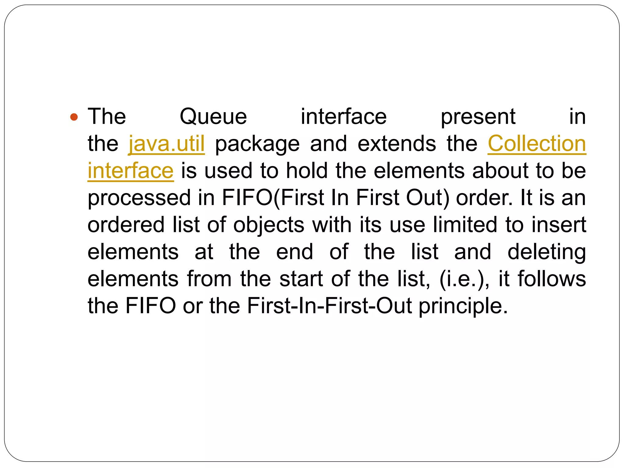  The Queue interface present in
the java.util package and extends the Collection
interface is used to hold the elements about to be
processed in FIFO(First In First Out) order. It is an
ordered list of objects with its use limited to insert
elements at the end of the list and deleting
elements from the start of the list, (i.e.), it follows
the FIFO or the First-In-First-Out principle.
 