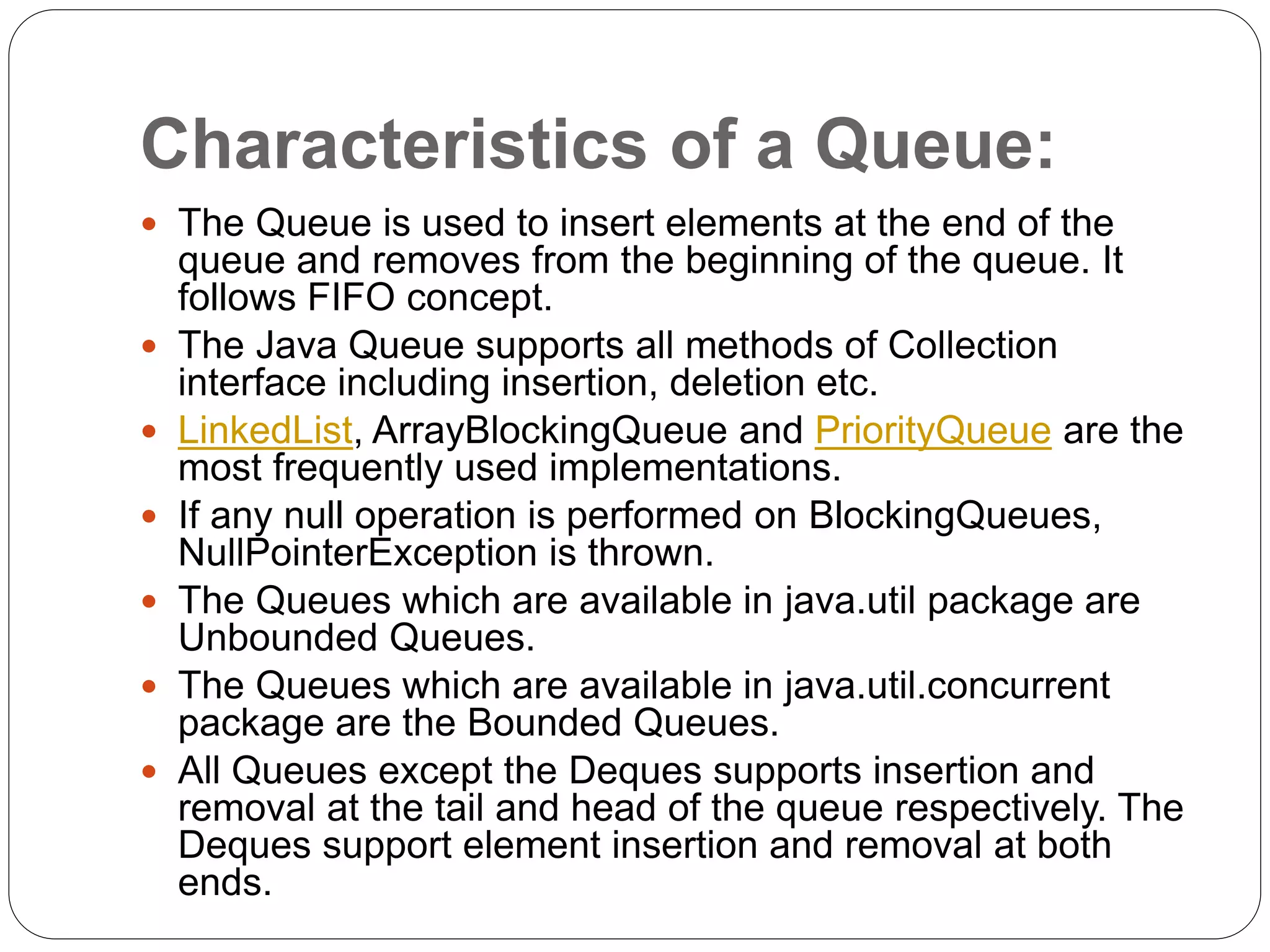 Characteristics of a Queue:
 The Queue is used to insert elements at the end of the
queue and removes from the beginning of the queue. It
follows FIFO concept.
 The Java Queue supports all methods of Collection
interface including insertion, deletion etc.
 LinkedList, ArrayBlockingQueue and PriorityQueue are the
most frequently used implementations.
 If any null operation is performed on BlockingQueues,
NullPointerException is thrown.
 The Queues which are available in java.util package are
Unbounded Queues.
 The Queues which are available in java.util.concurrent
package are the Bounded Queues.
 All Queues except the Deques supports insertion and
removal at the tail and head of the queue respectively. The
Deques support element insertion and removal at both
ends.
 