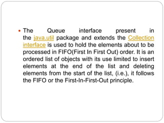  The Queue interface present in
the java.util package and extends the Collection
interface is used to hold the elements about to be
processed in FIFO(First In First Out) order. It is an
ordered list of objects with its use limited to insert
elements at the end of the list and deleting
elements from the start of the list, (i.e.), it follows
the FIFO or the First-In-First-Out principle.
 
