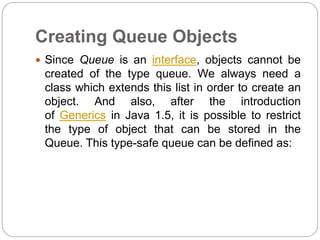 Creating Queue Objects
 Since Queue is an interface, objects cannot be
created of the type queue. We always need a
class which extends this list in order to create an
object. And also, after the introduction
of Generics in Java 1.5, it is possible to restrict
the type of object that can be stored in the
Queue. This type-safe queue can be defined as:
 
