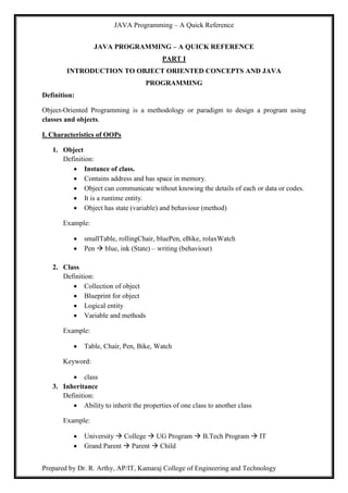 JAVA Programming – A Quick Reference
Prepared by Dr. R. Arthy, AP/IT, Kamaraj College of Engineering and Technology
JAVA PROGRAMMING – A QUICK REFERENCE
PART I
INTRODUCTION TO OBJECT ORIENTED CONCEPTS AND JAVA
PROGRAMMING
Definition:
Object-Oriented Programming is a methodology or paradigm to design a program using
classes and objects.
I. Characteristics of OOPs
1. Object
Definition:
 Instance of class.
 Contains address and has space in memory.
 Object can communicate without knowing the details of each or data or codes.
 It is a runtime entity.
 Object has state (variable) and behaviour (method)
Example:
 smallTable, rollingChair, bluePen, eBike, rolaxWatch
 Pen  blue, ink (State) – writing (behaviour)
2. Class
Definition:
 Collection of object
 Blueprint for object
 Logical entity
 Variable and methods
Example:
 Table, Chair, Pen, Bike, Watch
Keyword:
 class
3. Inheritance
Definition:
 Ability to inherit the properties of one class to another class
Example:
 University  College  UG Program  B.Tech Program  IT
 Grand Parent  Parent  Child
 