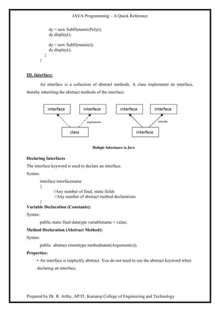 JAVA Programming – A Quick Reference
Prepared by Dr. R. Arthy, AP/IT, Kamaraj College of Engineering and Technology
dy = new SubDynamicPoly();
dy.display();
dy = new SubDynamic();
dy.display();
}
}
III. Interface:
An interface is a collection of abstract methods. A class implements an interface,
thereby inheriting the abstract methods of the interface.
Declaring Interfaces
The interface keyword is used to declare an interface.
Syntax:
interface interfacename
{
//Any number of final, static fields
//Any number of abstract method declarations
}
Variable Declaration (Constants):
Syntax:
public static final datatype variablename = value;
Method Declaration (Abstract Method):
Syntax:
public abstract returntype methodname(Argument(s));
Properties:
• An interface is implicitly abstract. You do not need to use the abstract keyword when
declaring an interface.
 