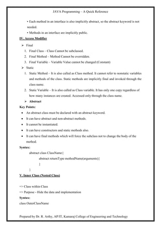 JAVA Programming – A Quick Reference
Prepared by Dr. R. Arthy, AP/IT, Kamaraj College of Engineering and Technology
• Each method in an interface is also implicitly abstract, so the abstract keyword is not
needed.
• Methods in an interface are implicitly public.
IV. Access Modifier
 Final
1. Final Class – Class Cannot be subclassed.
2. Final Method – Method Cannot be overridden.
3. Final Variable – Variable Value cannot be changed (Constant)
 Static
1. Static Method – It is also called as Class method. It cannot refer to nonstatic variables
and methods of the class. Static methods are implicitly final and invoked through the
class name.
2. Static Variable – It is also called as Class variable. It has only one copy regardless of
how many instances are created. Accessed only through the class name.
 Abstract
Key Points:
 An abstract class must be declared with an abstract keyword.
 It can have abstract and non-abstract methods.
 It cannot be instantiated.
 It can have constructors and static methods also.
 It can have final methods which will force the subclass not to change the body of the
method.
Syntax:
abstract class ClassName{
abstract returnType methodName(arguments){
}
}
V. Inner Class (Nested Class)
=> Class within Class
=> Purpose - Hide the data and implementation
Syntax:
class OuterClassName
 