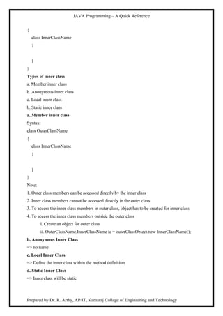 JAVA Programming – A Quick Reference
Prepared by Dr. R. Arthy, AP/IT, Kamaraj College of Engineering and Technology
{
class InnerClassName
{
}
}
Types of inner class
a. Member inner class
b. Anonymous inner class
c. Local inner class
b. Static inner class
a. Member inner class
Syntax:
class OuterClassName
{
class InnerClassName
{
}
}
Note:
1. Outer class members can be accessed directly by the inner class
2. Inner class members cannot be accessed directly in the outer class
3. To access the inner class members in outer class, object has to be created for inner class
4. To access the inner class members outside the outer class
i. Create an object for outer class
ii. OuterClassName.InnerClassName ic = outerClassObject.new InnerClassName();
b. Anonymous Inner Class
=> no name
c. Local Inner Class
=> Define the inner class within the method definition
d. Static Inner Class
=> Inner class will be static
 