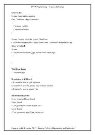 JAVA Programming – A Quick Reference
Prepared by Dr. R. Arthy, AP/IT, Kamaraj College of Engineering and Technology
Generic class
Syntax: Generic class creation
class ClassName <Type Parameter>
{
// instance variable
// method definition
}
Syntax: Creating object for generic ClassName
ClassName<WrapperClass> objectName = new ClassName<WrapperClass>();
Generic Method:
Syntax:
<Type Parameter> return_type methodName(list of args)
{
}
Wild Card Types:
? - unknown type
Restrictions in Wildcard:
a. It cannot be used as type argument
b. It cannot be used for generic class instance creation
c. It cannot be used as a super type
Inheritance in generic
Upper bound and lower bound
Upper Bound
<Type_parameter extends SuperClass>
Lower Bound
<Type_parameter super Type_parameter>
 