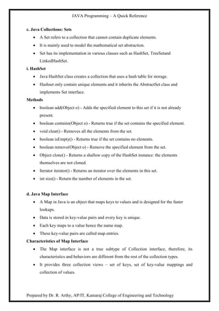 JAVA Programming – A Quick Reference
Prepared by Dr. R. Arthy, AP/IT, Kamaraj College of Engineering and Technology
c. Java Collections: Sets
 A Set refers to a collection that cannot contain duplicate elements.
 It is mainly used to model the mathematical set abstraction.
 Set has its implementation in various classes such as HashSet, TreeSetand
LinkedHashSet.
i. HashSet
 Java HashSet class creates a collection that uses a hash table for storage.
 Hashset only contain unique elements and it inherits the AbstractSet class and
implements Set interface.
Methods
 boolean add(Object o) - Adds the specified element to this set if it is not already
present.
 boolean contains(Object o) - Returns true if the set contains the specified element.
 void clear() - Removes all the elements from the set.
 boolean isEmpty() - Returns true if the set contains no elements.
 boolean remove(Object o) - Remove the specified element from the set.
 Object clone() - Returns a shallow copy of the HashSet instance: the elements
themselves are not cloned.
 Iterator iterator() - Returns an iterator over the elements in this set.
 int size() - Return the number of elements in the set.
d. Java Map Interface
 A Map in Java is an object that maps keys to values and is designed for the faster
lookups.
 Data is stored in key-value pairs and every key is unique.
 Each key maps to a value hence the name map.
 These key-value pairs are called map entries.
Characteristics of Map Interface
 The Map interface is not a true subtype of Collection interface, therefore, its
characteristics and behaviors are different from the rest of the collection types.
 It provides three collection views – set of keys, set of key-value mappings and
collection of values.
 