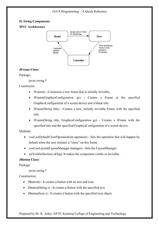 JAVA Programming – A Quick Reference
Prepared by Dr. R. Arthy, AP/IT, Kamaraj College of Engineering and Technology
II. Swing Components
MVC Architecture
JFrame Class:
Package:
javax.swing.*
Constructor:
 JFrame() - Constructs a new frame that is initially invisible.
 JFrame(GraphicsConfiguration gc) - Creates a Frame in the specified
GraphicsConfiguration of a screen device and a blank title.
 JFrame(String title) - Creates a new, initially invisible Frame with the specified
title.
 JFrame(String title, GraphicsConfiguration gc) - Creates a JFrame with the
specified title and the specified GraphicsConfiguration of a screen device.
Methods:
 void setDefaultCloseOperation(int operation) - Sets the operation that will happen by
default when the user initiates a "close" on this frame.
 void setLayout(LayoutManager manager) - Sets the LayoutManager.
 setVisible(boolean aFlag): It makes the component visible or invisible.
JButton Class:
Package:
javax.swing.*
Constructors:
 JButton() - It creates a button with no text and icon.
 JButton(String s) - It creates a button with the specified text.
 JButton(Icon i) - It creates a button with the specified icon object.
 