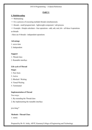 JAVA Programming – A Quick Reference
Prepared by Dr. R. Arthy, AP/IT, Kamaraj College of Engineering and Technology
PART V
I. Multithreading
=> Multitasking
=> It is a process of executing multiple threads simultaneously
=> threads - small program/task - lightweight component / sub-process
=> Example - Simple calculator - four operations - add, sub, mul, div - all these 4 operations
as threads
- there are 4 threads - independent operations
Advantage
1. saves time
2. Independent
Support
1. Thread class
2. Runnable interface
Life cycle of Thread
Stages
1. New born
2. Active
2. Blocked / Waiting
4. Timed Waiting
5. Terminated
Implementation of Thread
Two ways:
1. By extending the Thread class
2. By implementing the runnable interface
java.lang.*
Methods - Thread Class
1. start()
 