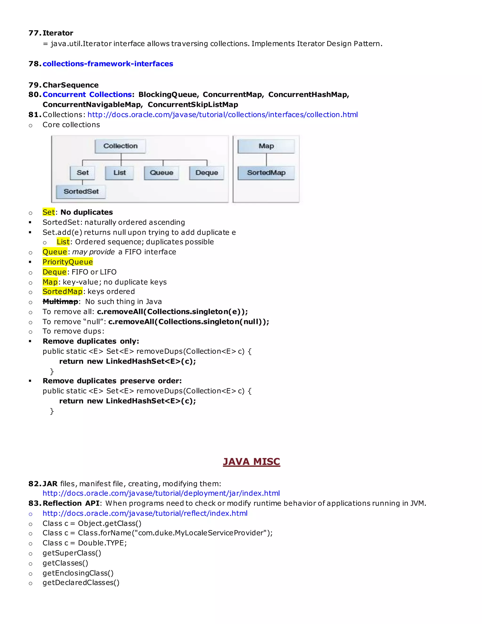 77.Iterator
= java.util.Iterator interface allows traversing collections. Implements Iterator Design Pattern.
78.collections-framework-interfaces
79.CharSequence
80.Concurrent Collections: BlockingQueue, ConcurrentMap, ConcurrentHashMap,
ConcurrentNavigableMap, ConcurrentSkipListMap
81.Collections: http://docs.oracle.com/javase/tutorial/collections/interfaces/collection.html
o Core collections
o Set: No duplicates
 SortedSet: naturally ordered ascending
 Set.add(e) returns null upon trying to add duplicate e
o List: Ordered sequence; duplicates possible
o Queue: may provide a FIFO interface
 PriorityQueue
o Deque: FIFO or LIFO
o Map: key-value; no duplicate keys
o SortedMap: keys ordered
o Multimap: No such thing in Java
o To remove all: c.removeAll(Collections.singleton(e));
o To remove “null”: c.removeAll(Collections.singleton(null));
o To remove dups:
 Remove duplicates only:
public static <E> Set<E> removeDups(Collection<E> c) {
return new LinkedHashSet<E>(c);
}
 Remove duplicates preserve order:
public static <E> Set<E> removeDups(Collection<E> c) {
return new LinkedHashSet<E>(c);
}
JAVA MISC
82.JAR files, manifest file, creating, modifying them:
http://docs.oracle.com/javase/tutorial/deployment/jar/index.html
83.Reflection API: When programs need to check or modify runtime behavior of applications running in JVM.
o http://docs.oracle.com/javase/tutorial/reflect/index.html
o Class c = Object.getClass()
o Class c = Class.forName("com.duke.MyLocaleServiceProvider");
o Class c = Double.TYPE;
o getSuperClass()
o getClasses()
o getEnclosingClass()
o getDeclaredClasses()
 