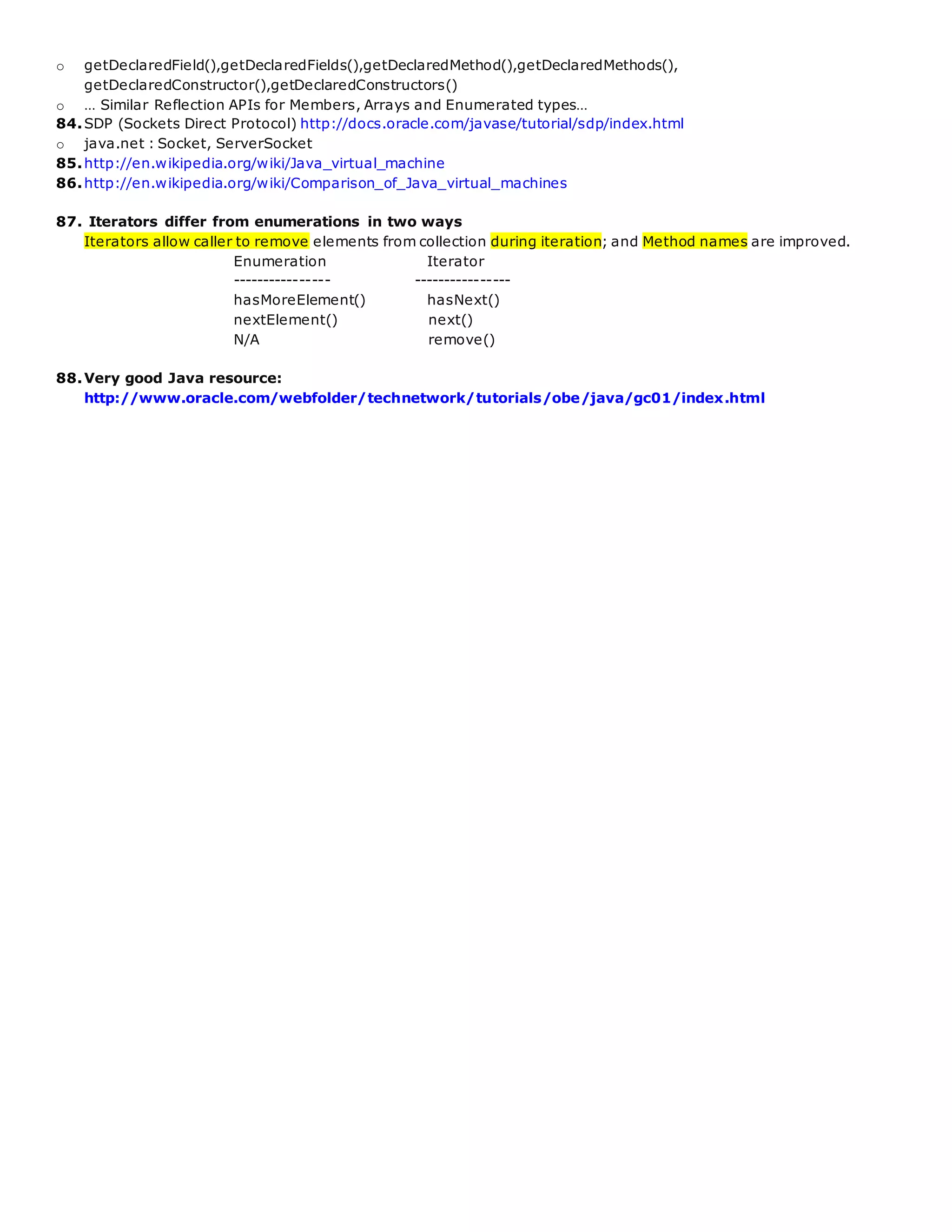o getDeclaredField(),getDeclaredFields(),getDeclaredMethod(),getDeclaredMethods(),
getDeclaredConstructor(),getDeclaredConstructors()
o … Similar Reflection APIs for Members, Arrays and Enumerated types…
84.SDP (Sockets Direct Protocol) http://docs.oracle.com/javase/tutorial/sdp/index.html
o java.net : Socket, ServerSocket
85.http://en.wikipedia.org/wiki/Java_virtual_machine
86.http://en.wikipedia.org/wiki/Comparison_of_Java_virtual_machines
87. Iterators differ from enumerations in two ways
Iterators allow caller to remove elements from collection during iteration; and Method names are improved.
Enumeration Iterator
---------------- ----------------
hasMoreElement() hasNext()
nextElement() next()
N/A remove()
88.Very good Java resource:
http://www.oracle.com/webfolder/technetwork/tutorials/obe/java/gc01/index.html
 
