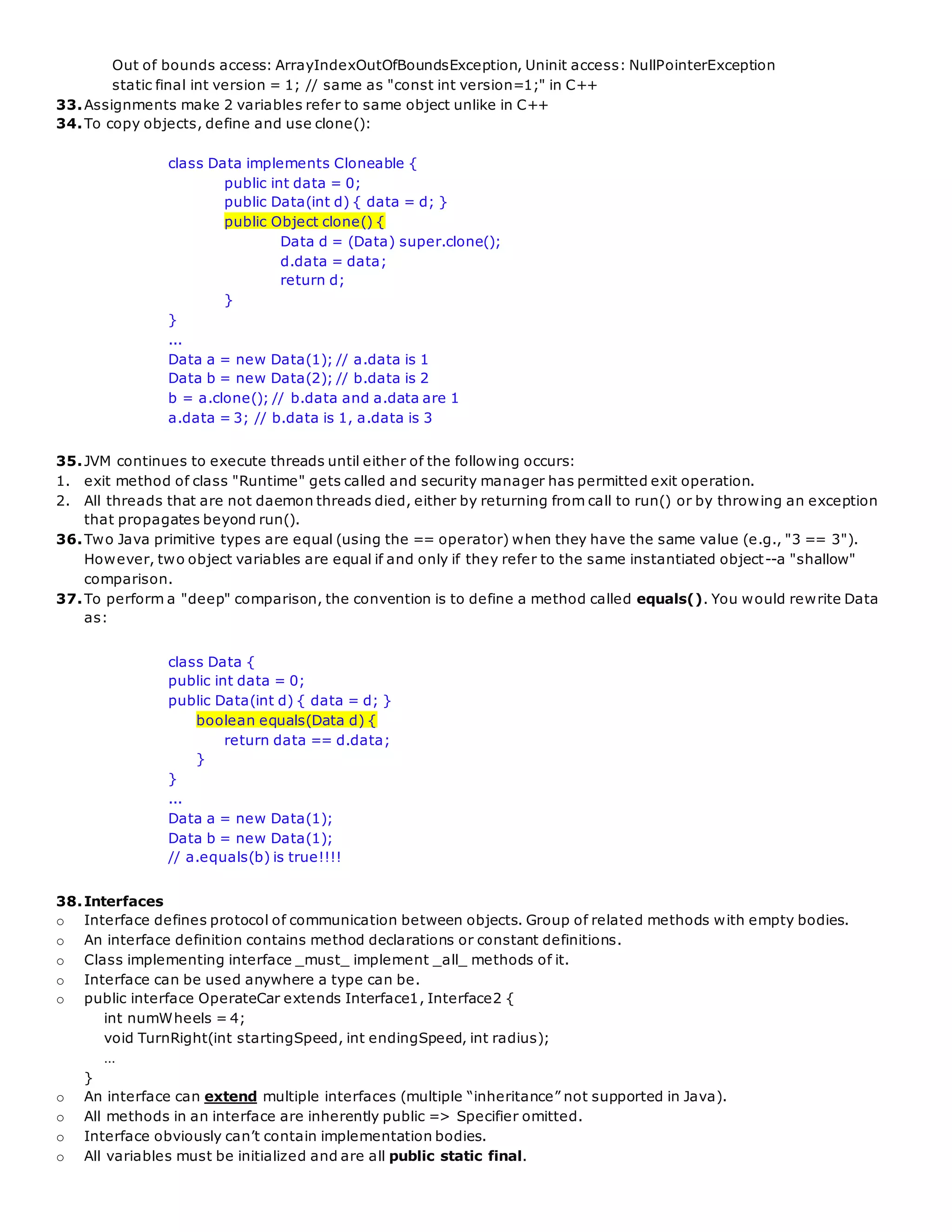 Out of bounds access: ArrayIndexOutOfBoundsException, Uninit access: NullPointerException
static final int version = 1; // same as "const int version=1;" in C++
33.Assignments make 2 variables refer to same object unlike in C++
34.To copy objects, define and use clone():
class Data implements Cloneable {
public int data = 0;
public Data(int d) { data = d; }
public Object clone() {
Data d = (Data) super.clone();
d.data = data;
return d;
}
}
...
Data a = new Data(1); // a.data is 1
Data b = new Data(2); // b.data is 2
b = a.clone(); // b.data and a.data are 1
a.data = 3; // b.data is 1, a.data is 3
35.JVM continues to execute threads until either of the following occurs:
1. exit method of class "Runtime" gets called and security manager has permitted exit operation.
2. All threads that are not daemon threads died, either by returning from call to run() or by throwing an exception
that propagates beyond run().
36.Two Java primitive types are equal (using the == operator) when they have the same value (e.g., "3 == 3").
However, two object variables are equal if and only if they refer to the same instantiated object--a "shallow"
comparison.
37.To perform a "deep" comparison, the convention is to define a method called equals(). You would rewrite Data
as:
class Data {
public int data = 0;
public Data(int d) { data = d; }
boolean equals(Data d) {
return data == d.data;
}
}
...
Data a = new Data(1);
Data b = new Data(1);
// a.equals(b) is true!!!!
38.Interfaces
o Interface defines protocol of communication between objects. Group of related methods with empty bodies.
o An interface definition contains method declarations or constant definitions.
o Class implementing interface _must_ implement _all_ methods of it.
o Interface can be used anywhere a type can be.
o public interface OperateCar extends Interface1, Interface2 {
int numWheels = 4;
void TurnRight(int startingSpeed, int endingSpeed, int radius);
…
}
o An interface can extend multiple interfaces (multiple “inheritance” not supported in Java).
o All methods in an interface are inherently public => Specifier omitted.
o Interface obviously can’t contain implementation bodies.
o All variables must be initialized and are all public static final.
 
