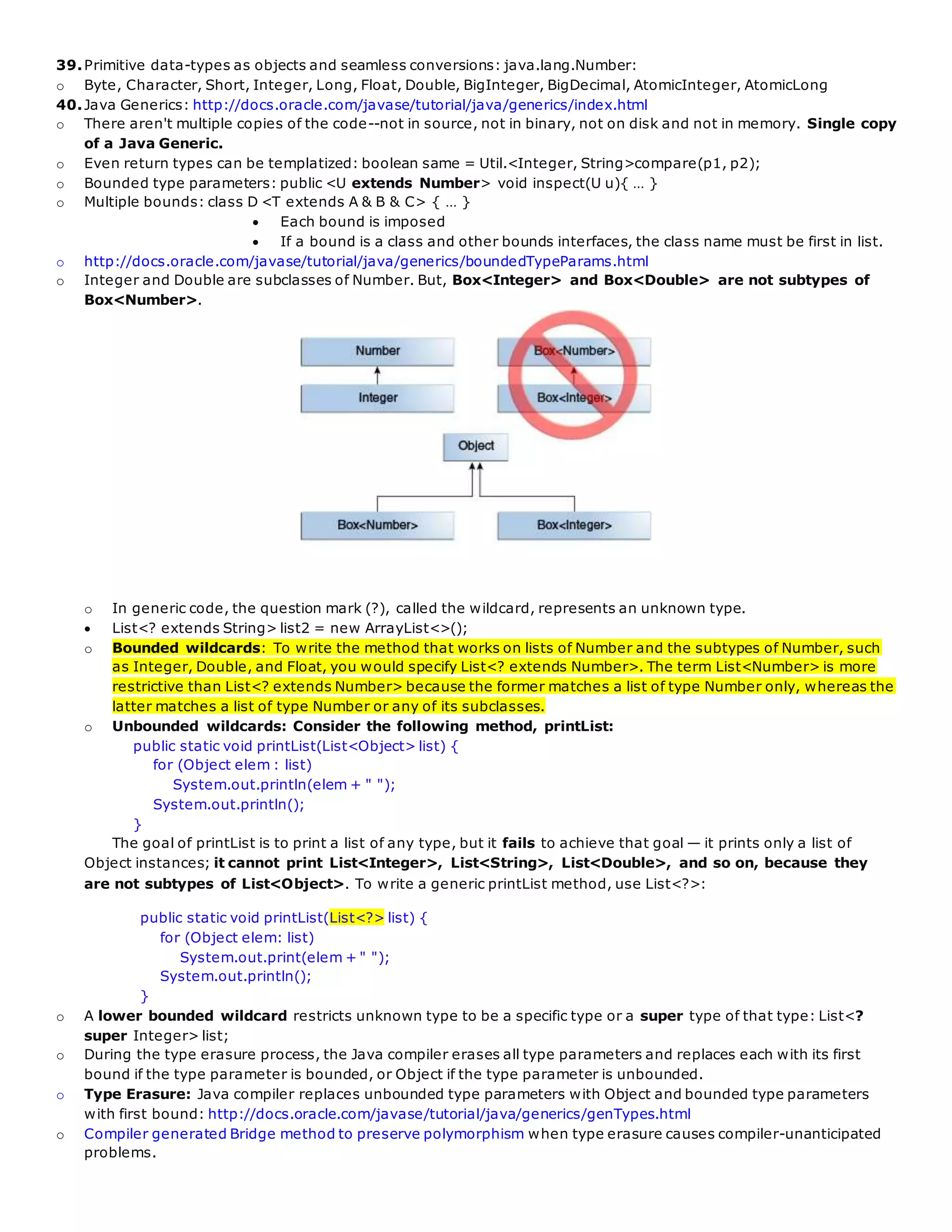 39.Primitive data-types as objects and seamless conversions: java.lang.Number:
o Byte, Character, Short, Integer, Long, Float, Double, BigInteger, BigDecimal, AtomicInteger, AtomicLong
40.Java Generics: http://docs.oracle.com/javase/tutorial/java/generics/index.html
o There aren't multiple copies of the code--not in source, not in binary, not on disk and not in memory. Single copy
of a Java Generic.
o Even return types can be templatized: boolean same = Util.<Integer, String>compare(p1, p2);
o Bounded type parameters: public <U extends Number> void inspect(U u){ … }
o Multiple bounds: class D <T extends A & B & C> { … }
 Each bound is imposed
 If a bound is a class and other bounds interfaces, the class name must be first in list.
o http://docs.oracle.com/javase/tutorial/java/generics/boundedTypeParams.html
o Integer and Double are subclasses of Number. But, Box<Integer> and Box<Double> are not subtypes of
Box<Number>.
o In generic code, the question mark (?), called the wildcard, represents an unknown type.
 List<? extends String> list2 = new ArrayList<>();
o Bounded wildcards: To write the method that works on lists of Number and the subtypes of Number, such
as Integer, Double, and Float, you would specify List<? extends Number>. The term List<Number> is more
restrictive than List<? extends Number> because the former matches a list of type Number only, whereas the
latter matches a list of type Number or any of its subclasses.
o Unbounded wildcards: Consider the following method, printList:
public static void printList(List<Object> list) {
for (Object elem : list)
System.out.println(elem + " ");
System.out.println();
}
The goal of printList is to print a list of any type, but it fails to achieve that goal — it prints only a list of
Object instances; it cannot print List<Integer>, List<String>, List<Double>, and so on, because they
are not subtypes of List<Object>. To write a generic printList method, use List<?>:
public static void printList(List<?> list) {
for (Object elem: list)
System.out.print(elem + " ");
System.out.println();
}
o A lower bounded wildcard restricts unknown type to be a specific type or a super type of that type: List<?
super Integer> list;
o During the type erasure process, the Java compiler erases all type parameters and replaces each with its first
bound if the type parameter is bounded, or Object if the type parameter is unbounded.
o Type Erasure: Java compiler replaces unbounded type parameters with Object and bounded type parameters
with first bound: http://docs.oracle.com/javase/tutorial/java/generics/genTypes.html
o Compiler generated Bridge method to preserve polymorphism when type erasure causes compiler-unanticipated
problems.
 