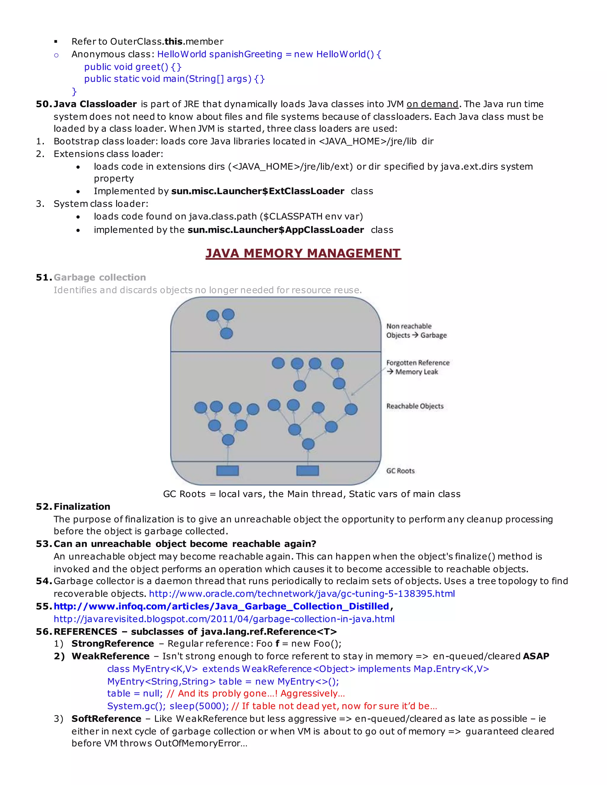  Refer to OuterClass.this.member
o Anonymous class: HelloWorld spanishGreeting = new HelloWorld() {
public void greet() {}
public static void main(String[] args) {}
}
50.Java Classloader is part of JRE that dynamically loads Java classes into JVM on demand. The Java run time
system does not need to know about files and file systems because of classloaders. Each Java class must be
loaded by a class loader. When JVM is started, three class loaders are used:
1. Bootstrap class loader: loads core Java libraries located in <JAVA_HOME>/jre/lib dir
2. Extensions class loader:
 loads code in extensions dirs (<JAVA_HOME>/jre/lib/ext) or dir specified by java.ext.dirs system
property
 Implemented by sun.misc.Launcher$ExtClassLoader class
3. System class loader:
 loads code found on java.class.path ($CLASSPATH env var)
 implemented by the sun.misc.Launcher$AppClassLoader class
JAVA MEMORY MANAGEMENT
51.Garbage collection
Identifies and discards objects no longer needed for resource reuse.
GC Roots = local vars, the Main thread, Static vars of main class
52.Finalization
The purpose of finalization is to give an unreachable object the opportunity to perform any cleanup processing
before the object is garbage collected.
53.Can an unreachable object become reachable again?
An unreachable object may become reachable again. This can happen when the object's finalize() method is
invoked and the object performs an operation which causes it to become accessible to reachable objects.
54.Garbage collector is a daemon thread that runs periodically to reclaim sets of objects. Uses a tree topology to find
recoverable objects. http://www.oracle.com/technetwork/java/gc-tuning-5-138395.html
55.http://www.infoq.com/articles/Java_Garbage_Collection_Distilled,
http://javarevisited.blogspot.com/2011/04/garbage-collection-in-java.html
56.REFERENCES – subclasses of java.lang.ref.Reference<T>
1) StrongReference – Regular reference: Foo f = new Foo();
2) WeakReference – Isn't strong enough to force referent to stay in memory => en-queued/cleared ASAP
class MyEntry<K,V> extends WeakReference<Object> implements Map.Entry<K,V>
MyEntry<String,String> table = new MyEntry<>();
table = null; // And its probly gone…! Aggressively…
System.gc(); sleep(5000); // If table not dead yet, now for sure it’d be…
3) SoftReference – Like WeakReference but less aggressive => en-queued/cleared as late as possible – ie
either in next cycle of garbage collection or when VM is about to go out of memory => guaranteed cleared
before VM throws OutOfMemoryError…
 