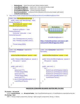 o DelayQueue – object should ripen (delay) before take()
o LinkedBlockingDeque – elastic size / size optional double ended
o LinkedBlockingQueue – elastic size / size optional
o PriorityBlockingQueue – priority attribute (heap?)
o SynchronousQueue – producer/writer blocked until consumer/reader calls take()
o LinkedTransferQueue –
 http://docs.oracle.com/javase/7/docs/api/java/util/concurrent/BlockingQueue.html
public class BlockingQueueExample {
public static void main(String[] args)
throws Exception {
BlockingQueue queue = new
ArrayBlockingQueue(1024);
Producer producer = new
Producer(queue);
Consumer consumer = new
Consumer(queue);
new Thread(producer).start();
new Thread(consumer).start();
Thread.sleep(4000);
}
}
ArrayBlockingQueue<>
http://tutorials.jenkov.com/java-util-
concurrent/blockingqueue.html
public class Producer implements
Runnable{
protected BlockingQueue queue = null;
public Producer(BlockingQueue queue) {
this.queue = queue;
}
public void run() {
try {
queue.put("1");
Thread.sleep(1000);
queue.put("2");
Thread.sleep(1000);
queue.put("3");
} catch (InterruptedException e) {
e.printStackTrace();
}
}
}
public class Consumer implements
Runnable{
protected BlockingQueue queue = null;
public Consumer(BlockingQueue queue) {
this.queue = queue;
}
public void run() {
try {
System.out.println(queue.take());
System.out.println(queue.take());
System.out.println(queue.take());
} catch (InterruptedException e) {
e.printStackTrace();
}
}
}
PRODUCER CONSUMER BOUNDED-BUFFER IMPL IN JAVA
75.Vector / ArrayList
Vector synchronized.. so.. ArrayList faster. Use CopyOnWriteArrayList<> if modifications expected during iter
76.Swing / Awt
AWT = heavy-weight components. Swings = light-weight components. Swing => faster.
 