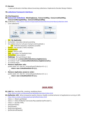 77.Iterator
= java.util.Iterator interface allows traversing collections. Implements Iterator Design Pattern.
78.collections-framework-interfaces
79.CharSequence
80.Concurrent Collections: BlockingQueue, ConcurrentMap, ConcurrentHashMap,
ConcurrentNavigableMap, ConcurrentSkipListMap
81.Collections: http://docs.oracle.com/javase/tutorial/collections/interfaces/collection.html
o Core collections
o Set: No duplicates
 SortedSet: naturally ordered ascending
 Set.add(e) returns null upon trying to add duplicate e
o List: Ordered sequence; duplicates possible
o Queue: may provide a FIFO interface
 PriorityQueue
o Deque: FIFO or LIFO
o Map: key-value; no duplicate keys
o SortedMap: keys ordered
o Multimap: No such thing in Java
o To remove all: c.removeAll(Collections.singleton(e));
o To remove “null”: c.removeAll(Collections.singleton(null));
o To remove dups:
 Remove duplicates only:
public static <E> Set<E> removeDups(Collection<E> c) {
return new LinkedHashSet<E>(c);
}
 Remove duplicates preserve order:
public static <E> Set<E> removeDups(Collection<E> c) {
return new LinkedHashSet<E>(c);
}
JAVA MISC
82.JAR files, manifest file, creating, modifying them:
http://docs.oracle.com/javase/tutorial/deployment/jar/index.html
83.Reflection API: When programs need to check or modify runtime behavior of applications running in JVM.
o http://docs.oracle.com/javase/tutorial/reflect/index.html
o Class c = Object.getClass()
o Class c = Class.forName("com.duke.MyLocaleServiceProvider");
o Class c = Double.TYPE;
o getSuperClass()
o getClasses()
o getEnclosingClass()
o getDeclaredClasses()
 