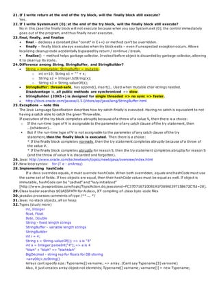 21.If I write return at the end of the try block, will the finally block still execute?
Yes.
22.If I write System.exit (0); at the end of the try block, will the finally block still execute?
No in this case the finally block will not execute because when you say System.exit (0); the control immediately
goes out of the program, and thus finally never executes.
23.final, finally, and finalize
• final – declares a constant (like “const” in C++) or method can't be overridden.
• finally – finally block always executes when try block exits – even if unexpected exception occurs. Allows
localizing cleanup code accidentally bypassed by return / continue / break.
• finalize() – method helps garbage collector. Invoked before object is discarded by garbage collector, allowing
it to clean up its state.
24.Difference among String, StringBuffer, and StringBuilder?
 String = immutable; StringBuffer = mutable.
o int x=10; String s1 = “” + x;
o String s2 = Integer.toString(x);
o String s3 = String.valueOf(x);
 StringBuffer: thread-safe, has append(), insert().. Used when mutable char-strings needed.
Disadvantage is, all public methods are synchronized => slow.
 StringBuilder (JDK5+) is designed for single threaded => no sync => faster.
 http://docs.oracle.com/javase/1.5.0/docs/api/java/lang/StringBuffer.html
25.Exceptions – note this
The Java Language Specification describes how try-catch-finally is executed. Having no catch is equivalent to not
having a catch able to catch the given Throwable.
If execution of the try block completes abruptly because of a throw of a value V, then there is a choice:
o If the run-time type of V is assignable to the parameter of any catch clause of the try statement, then
…(whatever)…
 But if the run-time type of V is not assignable to the parameter of any catch clause of the try
statement, then the finally block is executed. Then there is a choice:
* If the finally block completes normally, then the try statement completes abruptly because of a throw of
the value V.
* If the finally block completes abruptly for reason S, then the try statement completes abruptly for reason S
(and the throw of value V is discarded and forgotten).
26.Java: http://www.oracle.com/technetwork/topics/newtojava/overview/index.html
27.New loop syntax: for (T e : anArray)
28.Implementing hashCode
If a class overrides equals, it must override hashCode. When both overridden, equals and hashCode must use
the same set of fields. If two objects are equal, then their hashCode values must be equal as well. If object is
immutable, hashCode can be “cached” and “lazy initialized”
[http://www.javapractices.com/topic/TopicAction.do;jsessionid=FC37D716710D81A1F389AE39715B672C?Id=28].
29.Class loader searches $CLASSPATH for A.class, JIT compiling of .class byte-code files
30.javadoc processes comments of type /** ... */
31.Java: no stack objects, all on heap
32.Types (study more)
int, Integer
float, Float
Byte, Double
String - fixed length strings
StringBuffer - variable length strings
StringBuilder
int i = 4;
String s = String.valueOf(i); => s is "4"
int a = Integer.parseInt("4"); => a is 4
"blah" + "blah" => "blahblah"
BigDecimal - string rep for floats for DB storing
<anyObj>.toString()
Arrays cant specify size: Typename[] varname; => array. (Cant say Typename[3] varname)
Also, it just creates array object not elements; Typename[] varname; varname[i] = new Typename;
 