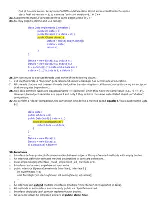 Out of bounds access: ArrayIndexOutOfBoundsException, Uninit access: NullPointerException
static final int version = 1; // same as "const int version=1;" in C++
33.Assignments make 2 variables refer to same object unlike in C++
34.To copy objects, define and use clone():
class Data implements Cloneable {
public int data = 0;
public Data(int d) { data = d; }
public Object clone() {
Data d = (Data) super.clone();
d.data = data;
return d;
}
}
...
Data a = new Data(1); // a.data is 1
Data b = new Data(2); // b.data is 2
b = a.clone(); // b.data and a.data are 1
a.data = 3; // b.data is 1, a.data is 3
35.JVM continues to execute threads until either of the following occurs:
1. exit method of class "Runtime" gets called and security manager has permitted exit operation.
2. All threads that are not daemon threads died, either by returning from call to run() or by throwing an exception
that propagates beyond run().
36.Two Java primitive types are equal (using the == operator) when they have the same value (e.g., "3 == 3").
However, two object variables are equal if and only if they refer to the same instantiated object--a "shallow"
comparison.
37.To perform a "deep" comparison, the convention is to define a method called equals(). You would rewrite Data
as:
class Data {
public int data = 0;
public Data(int d) { data = d; }
boolean equals(Data d) {
return data == d.data;
}
}
...
Data a = new Data(1);
Data b = new Data(1);
// a.equals(b) is true!!!!
38.Interfaces
o Interface defines protocol of communication between objects. Group of related methods with empty bodies.
o An interface definition contains method declarations or constant definitions.
o Class implementing interface _must_ implement _all_ methods of it.
o Interface can be used anywhere a type can be.
o public interface OperateCar extends Interface1, Interface2 {
int numWheels = 4;
void TurnRight(int startingSpeed, int endingSpeed, int radius);
…
}
o An interface can extend multiple interfaces (multiple “inheritance” not supported in Java).
o All methods in an interface are inherently public => Specifier omitted.
o Interface obviously can’t contain implementation bodies.
o All variables must be initialized and are all public static final.
 