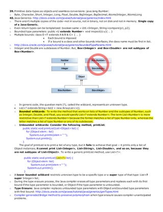 39.Primitive data-types as objects and seamless conversions: java.lang.Number:
o Byte, Character, Short, Integer, Long, Float, Double, BigInteger, BigDecimal, AtomicInteger, AtomicLong
40.Java Generics: http://docs.oracle.com/javase/tutorial/java/generics/index.html
o There aren't multiple copies of the code--not in source, not in binary, not on disk and not in memory. Single copy
of a Java Generic.
o Even return types can be templatized: boolean same = Util.<Integer, String>compare(p1, p2);
o Bounded type parameters: public <U extends Number> void inspect(U u){ … }
o Multiple bounds: class D <T extends A & B & C> { … }
 Each bound is imposed
 If a bound is a class and other bounds interfaces, the class name must be first in list.
o http://docs.oracle.com/javase/tutorial/java/generics/boundedTypeParams.html
o Integer and Double are subclasses of Number. But, Box<Integer> and Box<Double> are not subtypes of
Box<Number>.
o In generic code, the question mark (?), called the wildcard, represents an unknown type.
 List<? extends String> list2 = new ArrayList<>();
o Bounded wildcards: To write the method that works on lists of Number and the subtypes of Number, such
as Integer, Double, and Float, you would specify List<? extends Number>. The term List<Number> is more
restrictive than List<? extends Number> because the former matches a list of type Number only, whereas the
latter matches a list of type Number or any of its subclasses.
o Unbounded wildcards: Consider the following method, printList:
public static void printList(List<Object> list) {
for (Object elem : list)
System.out.println(elem + " ");
System.out.println();
}
The goal of printList is to print a list of any type, but it fails to achieve that goal — it prints only a list of
Object instances; it cannot print List<Integer>, List<String>, List<Double>, and so on, because they
are not subtypes of List<Object>. To write a generic printList method, use List<?>:
public static void printList(List<?> list) {
for (Object elem: list)
System.out.print(elem + " ");
System.out.println();
}
o A lower bounded wildcard restricts unknown type to be a specific type or a super type of that type: List<?
super Integer> list;
o During the type erasure process, the Java compiler erases all type parameters and replaces each with its first
bound if the type parameter is bounded, or Object if the type parameter is unbounded.
o Type Erasure: Java compiler replaces unbounded type parameters with Object and bounded type parameters
with first bound: http://docs.oracle.com/javase/tutorial/java/generics/genTypes.html
o Compiler generated Bridge method to preserve polymorphism when type erasure causes compiler-unanticipated
problems.
 