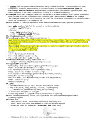 o A reifiable type is a type whose type information is fully available at runtime. This includes primitives, non-
generic types, raw types, and invocations of unbound wildcards. Examples of non-reifiable types are
List<String> and List<Number>; the JVM cannot tell the difference between these types at runtime. They
cannot be used in an instanceof expression, for example, or as an element in an array.
41.Packages: To create a package put a package statement with its name at of every source file that contains the
types (classes, interfaces, enumerations, and annotation types) that you want to include in the package.
The package statement must be the first line in the source file. There can be only one package statement in each
source file, and it applies to all types in the file.
42.Once members of a package imported as “static”, they can be used without package name qualification:
import static java.lang.Math.*; // Use sparingly to maintain readability
double r = cos(PI * theta);
Otherwise:
import static java.lang.Math.PI;
double r = Math.cos(Math.PI * theta);
43.public abstract class Graphic { ... }
44.Lambda expressions: A lambda expression consists of:
o (a,b, c): comma-separated list of formal parameters enclosed in parentheses (You may omit the data type of the
parameters in a lambda expression. In addition, you may omit the parentheses if there is only one parameter)
o ->: the arrow 
o statement(s): a body consisting of single expression or a statement block. If single expression, Java returns its
value => don’t need “return” statement.
o {} – but no need of {} for void method.
o Examples:
 email -> System.out.println(email)
 IntegerMath addition = (a, b) -> a + b;
 IntegerMath subtraction = (a, b) -> a - b;
45.Difference between equals() method and == ?
== compares references. object.equals() compares values.
46.Steps in JDBC connection
While making a JDBC connection we go through the following steps :
Step 1 : Register the database driver by using :
Class.forName(" driver classs for that specific database" );
Step 2 : Now create a database connection using :
Connection con = DriverManager.getConnection(url,username,password);
Step 3: Now Create a query using :
Statement stmt = Connection.Statement("select * from TABLE NAME");
Step 4 : Exceute the query :
stmt.exceuteUpdate();
47.Applet:
* Inherit from Applet class (no file IO, sockets, menu, lifecycle events)
* init() = ctor, start(), stop(), destroy()...dispose()...super.dispose()
* (1) extend JApplet, implement init(), start(), stop(), destroy().
o To deploy, make a JAR package and sign it.
o Launch using (1) JNLP or (2) specify applet launch properties in applet tag.
48.HTML embed applet like img: <applet code=AppletName.class width=w height=h> [<param K-V
params>]</applet>
49.Nested Class:
o Static Nested Classes: Can’t access other members of enclosing class
o Inner Classes: Can access other members of enclosing class even if private
o OuterClass.InnerClass innerObject = outerObject.new InnerClass();
o Shadowing: Inner class member with same name shadows outer class’s member.
 