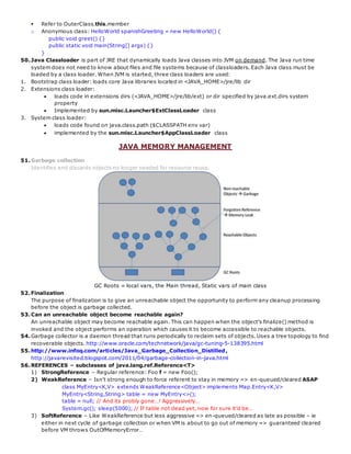  Refer to OuterClass.this.member
o Anonymous class: HelloWorld spanishGreeting = new HelloWorld() {
public void greet() {}
public static void main(String[] args) {}
}
50.Java Classloader is part of JRE that dynamically loads Java classes into JVM on demand. The Java run time
system does not need to know about files and file systems because of classloaders. Each Java class must be
loaded by a class loader. When JVM is started, three class loaders are used:
1. Bootstrap class loader: loads core Java libraries located in <JAVA_HOME>/jre/lib dir
2. Extensions class loader:
 loads code in extensions dirs (<JAVA_HOME>/jre/lib/ext) or dir specified by java.ext.dirs system
property
 Implemented by sun.misc.Launcher$ExtClassLoader class
3. System class loader:
 loads code found on java.class.path ($CLASSPATH env var)
 implemented by the sun.misc.Launcher$AppClassLoader class
JAVA MEMORY MANAGEMENT
51.Garbage collection
Identifies and discards objects no longer needed for resource reuse.
GC Roots = local vars, the Main thread, Static vars of main class
52.Finalization
The purpose of finalization is to give an unreachable object the opportunity to perform any cleanup processing
before the object is garbage collected.
53.Can an unreachable object become reachable again?
An unreachable object may become reachable again. This can happen when the object's finalize() method is
invoked and the object performs an operation which causes it to become accessible to reachable objects.
54.Garbage collector is a daemon thread that runs periodically to reclaim sets of objects. Uses a tree topology to find
recoverable objects. http://www.oracle.com/technetwork/java/gc-tuning-5-138395.html
55.http://www.infoq.com/articles/Java_Garbage_Collection_Distilled,
http://javarevisited.blogspot.com/2011/04/garbage-collection-in-java.html
56.REFERENCES – subclasses of java.lang.ref.Reference<T>
1) StrongReference – Regular reference: Foo f = new Foo();
2) WeakReference – Isn't strong enough to force referent to stay in memory => en-queued/cleared ASAP
class MyEntry<K,V> extends WeakReference<Object> implements Map.Entry<K,V>
MyEntry<String,String> table = new MyEntry<>();
table = null; // And its probly gone…! Aggressively…
System.gc(); sleep(5000); // If table not dead yet, now for sure it’d be…
3) SoftReference – Like WeakReference but less aggressive => en-queued/cleared as late as possible – ie
either in next cycle of garbage collection or when VM is about to go out of memory => guaranteed cleared
before VM throws OutOfMemoryError…
 
