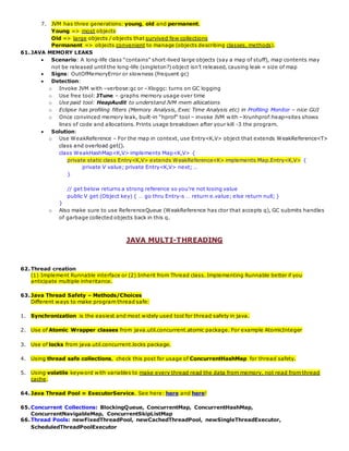 7. JVM has three generations: young, old and permanent.
Young => most objects
Old => large objects / objects that survived few collections
Permanent => objects convenient to manage (objects describing classes, methods).
61.JAVA MEMORY LEAKS
 Scenario: A long-life class “contains” short-lived large objects (say a map of stuff), map contents may
not be released until the long-life (singleton?) object isn’t released, causing leak = size of map
 Signs: OutOfMemoryError or slowness (frequent gc)
 Detection:
o Invoke JVM with –verbose:gc or –Xloggc: turns on GC logging
o Use free tool: JTune – graphs memory usage over time
o Use paid tool: HeapAudit to understand JVM mem allocations
o Eclipse has profiling filters (Memory Analysis, Exec Time Analysis etc) in Profiling Monitor – nice GUI
o Once convinced memory leak, built-in “hprof” tool – invoke JVM with –Xrunhprof:heap=sites shows
lines of code and allocations. Prints usage breakdown after your kill -3 the program.
 Solution:
o Use WeakReference – For the map in context, use Entry<K,V> object that extends WeakReference<T>
class and overload get().
class WeakHashMap<K,V> implements Map<K,V> {
private static class Entry<K,V> extends WeakReference<K> implements Map.Entry<K,V> {
private V value; private Entry<K,V> next; …
}
// get below returns a strong reference so you’re not losing value
public V get (Object key) { … go thru Entry-s … return e.value; else return null; }
}
o Also make sure to use ReferenceQueue (WeakReference has ctor that accepts q), GC submits handles
of garbage collected objects back in this q.
JAVA MULTI-THREADING
62.Thread creation
(1) Implement Runnable interface or (2) Inherit from Thread class. Implementing Runnable better if you
anticipate multiple inheritance.
63.Java Thread Safety – Methods/Choices
Different ways to make program thread safe:
1. Synchronization is the easiest and most widely used tool for thread safety in java.
2. Use of Atomic Wrapper classes from java.util.concurrent.atomic package. For example AtomicInteger
3. Use of locks from java.util.concurrent.locks package.
4. Using thread safe collections, check this post for usage of ConcurrentHashMap for thread safety.
5. Using volatile keyword with variables to make every thread read the data from memory, not read from thread
cache.
64.Java Thread Pool = ExecutorService. See here: here and here!
65.Concurrent Collections: BlockingQueue, ConcurrentMap, ConcurrentHashMap,
ConcurrentNavigableMap, ConcurrentSkipListMap
66.Thread Pools: newFixedThreadPool, newCachedThreadPool, newSingleThreadExecutor,
ScheduledThreadPoolExecutor
 