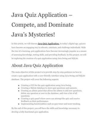 Java Quiz Application –
Compete, and Dominate
Java’s Mysteries!
In this article, we will discuss Java Quiz Application. In today’s digital age, quizzes
have become an engaging way to educate, entertain, and challenge individuals. With
the rise of e-learning, quiz applications have become increasingly popular as a means
of assessing knowledge, testing skills, and providing feedback. In this project, we will
be exploring the creation of a quiz application using Java Swing and SQLite.
About Java Quiz Application
The main objective of this project is to provide step-by-step guidance on how to
create a quiz application with a user-friendly interface using Java Swing and SQLite
database. The project will cover the following aspects:
■ Creating a GUI for the quiz application using Java Swing.
■ Creating a SQLite database to store quiz questions and answers.
■ Creating an admin panel that allows the admin to add new questions,
delete any question or user in the database, and view a list of all
questions.
■ Creating a quiz panel where users can attempt the quiz and receive
feedback on their performance.
■ Implementing functionalities such as quiz timer and score tracking.
By the end of this project, you will have the skills and knowledge necessary to
develop a fully functional quiz application.
 
