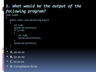 5. What would be the output of the
following program?
class Scope1
{
public static void main(String args[])
{
int i=10;
System.out.println(i);
if (i==10)
{
int i=20;
System.out.println(i);
}
System.out.println(i);
}
}
 A. 10 20 10
 B. 10 20 20
 C. 10 10 10
 D. Compilation Error
 