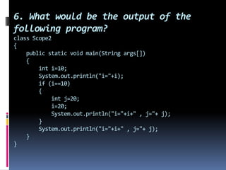 6. What would be the output of the
following program?
class Scope2
{
public static void main(String args[])
{
int i=10;
System.out.println("i="+i);
if (i==10)
{
int j=20;
i=20;
System.out.println("i="+i+" , j="+ j);
}
System.out.println("i="+i+" , j="+ j);
}
}
 