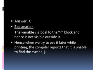  Answer : C
 Explanation
The variable j is local to the "if" block and
hence is not visible outside it.
 Hence when we try to use it later while
printing, the compiler reports that it is unable
to find the symbol j.
 
