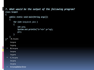 7. What would be the output of the following program?
class Scope3
{
public static void main(String args[])
{
for (int i=1;i<=3 ;i++ )
{
int y=1;
System.out.println("i="+i+" y="+y);
y++;
}
}
} A. i=1 y=1
i=2 y=2
i=3 y=3
 B. i=1 y=1
i=2 y=1
i=3 y=1
 C. i=1 y=1
i=1 y=1
i=1 y=1
 D.Compilation Error
 