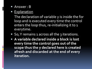  Answer : B
 Explanation
The declaration of variable y is inside the for
loop and is executed every time the control
enters the loop thus, re-initializing it to 1
everytime.
 So,Y remains 1 across all the 3 iterations.
 A variable declared inside a block is lost
every time the control goes out of the
scope thus the y declared here is created
afresh and discarded at the end of every
iteration.
 