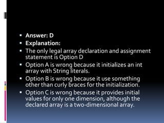 Answer: D
 Explanation:
 The only legal array declaration and assignment
statement is Option D
 Option A is wrong because it initializes an int
array with String literals.
 Option B is wrong because it use something
other than curly braces for the initialization.
 Option C is wrong because it provides initial
values for only one dimension, although the
declared array is a two-dimensional array.
 