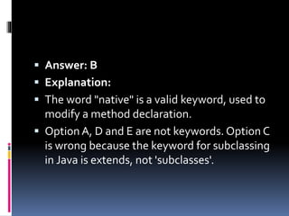  Answer: B
 Explanation:
 The word "native" is a valid keyword, used to
modify a method declaration.
 Option A, D and E are not keywords. Option C
is wrong because the keyword for subclassing
in Java is extends, not 'subclasses'.
 