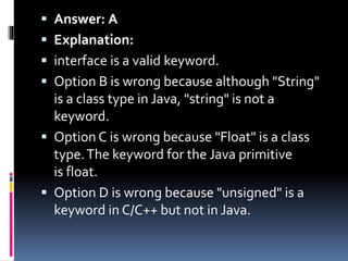 Answer: A
 Explanation:
 interface is a valid keyword.
 Option B is wrong because although "String"
is a class type in Java, "string" is not a
keyword.
 Option C is wrong because "Float" is a class
type.The keyword for the Java primitive
is float.
 Option D is wrong because "unsigned" is a
keyword in C/C++ but not in Java.
 