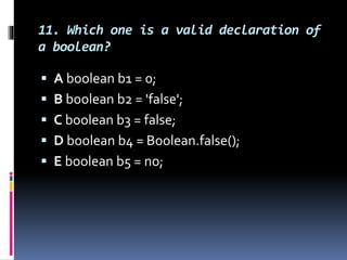 11. Which one is a valid declaration of
a boolean?
 A boolean b1 = 0;
 B boolean b2 = 'false';
 C boolean b3 = false;
 D boolean b4 = Boolean.false();
 E boolean b5 = no;
 