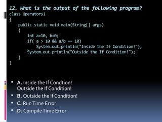 12. What is the output of the following program?
class Operators1
{
public static void main(String[] args)
{
int a=10, b=0;
if( a > 10 && a/b == 10)
System.out.println("Inside the If Condition!");
System.out.println("Outside the If Condition!");
}
}
 A. Inside the If Condtion!
Outside the If Condition!
 B. Outside the If Condition!
 C. RunTime Error
 D. CompileTime Error
 