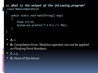 13. What is the output of the following program?
class ModulusOperators1
{
public static void main(String[] args)
{
float f=7.5f;
System.out.println("7.5 % 2 ="+ f%2);
}
}
 A. 1
 B. Compilation Error: Modulus operator can not be applied
on Floating Point Numbers
 C. 1.5
 D. None of the Above
 