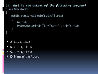 14. What is the output of the following program?
class Operators1
{
public static void main(String[] args)
{
int i=0;
System.out.println("i--="+i--+" , --i="+ --i);
}
}
 A. i-- = 0, --i=-2
 B. i-- = -1, --i= -1
 C. i-- = -1, --i =-2
 D. None of the Above
 
