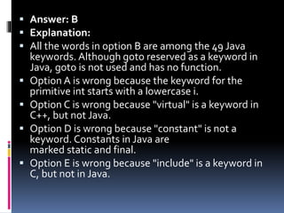  Answer: B
 Explanation:
 All the words in option B are among the 49 Java
keywords. Although goto reserved as a keyword in
Java, goto is not used and has no function.
 Option A is wrong because the keyword for the
primitive int starts with a lowercase i.
 Option C is wrong because "virtual" is a keyword in
C++, but not Java.
 Option D is wrong because "constant" is not a
keyword. Constants in Java are
marked static and final.
 Option E is wrong because "include" is a keyword in
C, but not in Java.
 