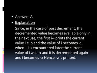  Answer : A
 Explanation
Since, in the case of post decrement, the
decremented value becomes available only in
the next use, the first i-- prints the current
value i.e. 0 and the value of i becomes -1,
when --i is encountered later the current
value of i was -1 and it is decremented again
and i becomes -2 Hence -2 is printed.
 