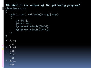 16. What is the output of the following program?
class Operators1
{
public static void main(String[] args)
{
int i=5,j;
j=i++ + ++i;
System.out.println("i="+i);
System.out.println("j="+j);
}
}
 A. i=5
j=10
 B. i=6
j=12
 C. i=7
j=12
 D. i=7
j=11
 