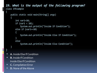 19. What is the output of the following program?
class IfExample
{
public static void main(String[] args)
{
int var1=10;
if (var1 < 10);
System.out.println("Inside If Condition");
else if (var1==10)
{
System.out.println("Inside Else If Condition");
}
else
System.out.println("Inside Else Condition");
}
}
 A. Inside Else If Condition
 B. Inside If Condition
Inside Else If Condition
 C. Compilation Error
 D. None of the Above
 